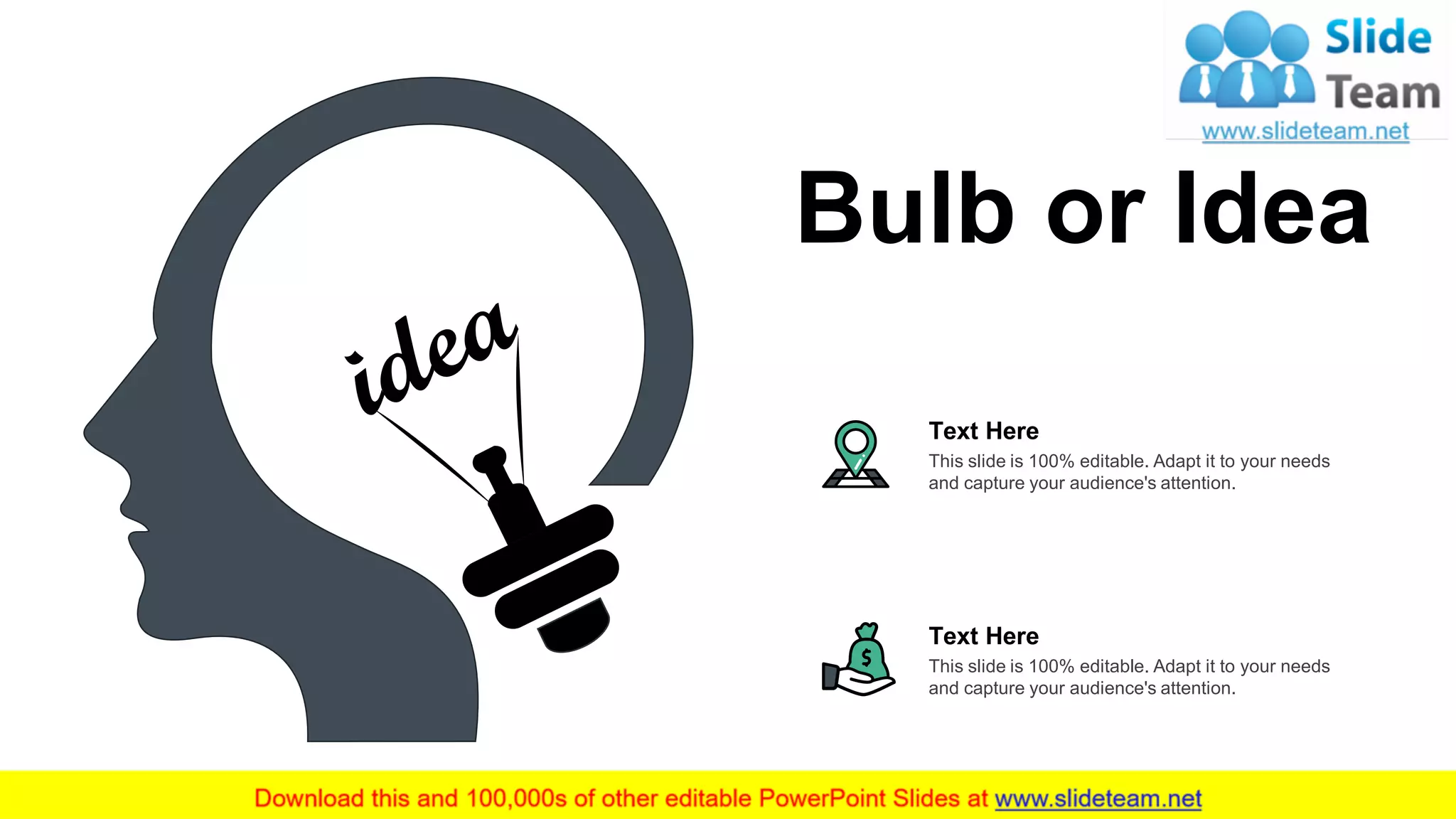 This slide is 100% editable. Adapt it to your needs
and capture your audience's attention.
Text Here
This slide is 100% editable. Adapt it to your needs
and capture your audience's attention.
Text Here
Bulb or Idea
19
 