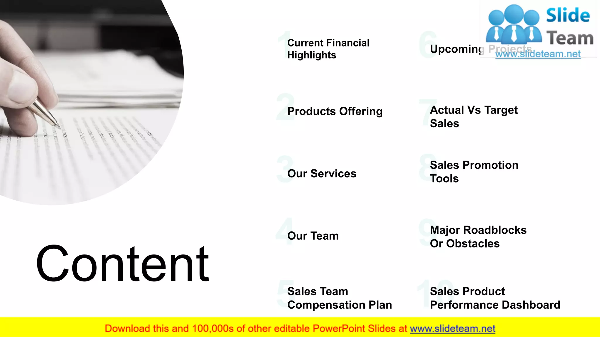 2
Content
Current Financial
Highlights
Products Offering
Our Services
Our Team
Sales Team
Compensation Plan
Upcoming Projects
Actual Vs Target
Sales
Sales Promotion
Tools
Major Roadblocks
Or Obstacles
Sales Product
Performance Dashboard
 