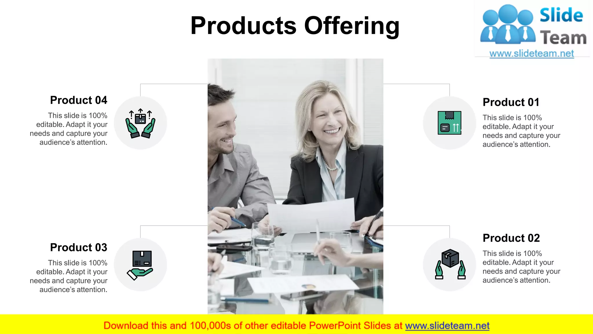 Product 01
This slide is 100%
editable. Adapt it your
needs and capture your
audience’s attention.
Product 02
This slide is 100%
editable. Adapt it your
needs and capture your
audience’s attention.
Product 04
This slide is 100%
editable. Adapt it your
needs and capture your
audience’s attention.
Product 03
This slide is 100%
editable. Adapt it your
needs and capture your
audience’s attention.
4
Products Offering
 
