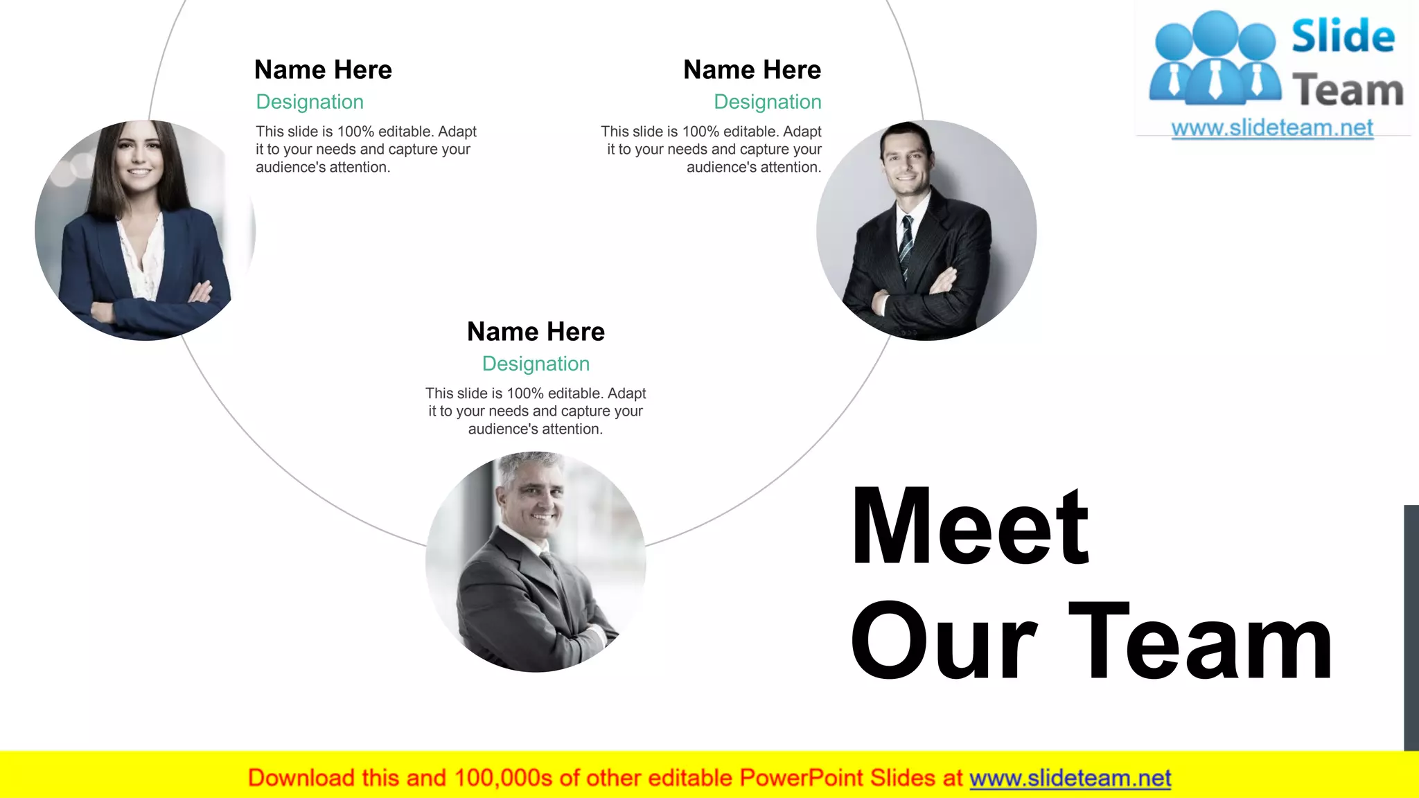 Designation
This slide is 100% editable. Adapt
it to your needs and capture your
audience's attention.
Name Here
Designation
This slide is 100% editable. Adapt
it to your needs and capture your
audience's attention.
Name Here
Designation
This slide is 100% editable. Adapt
it to your needs and capture your
audience's attention.
Name Here
7
Meet
Our Team
 