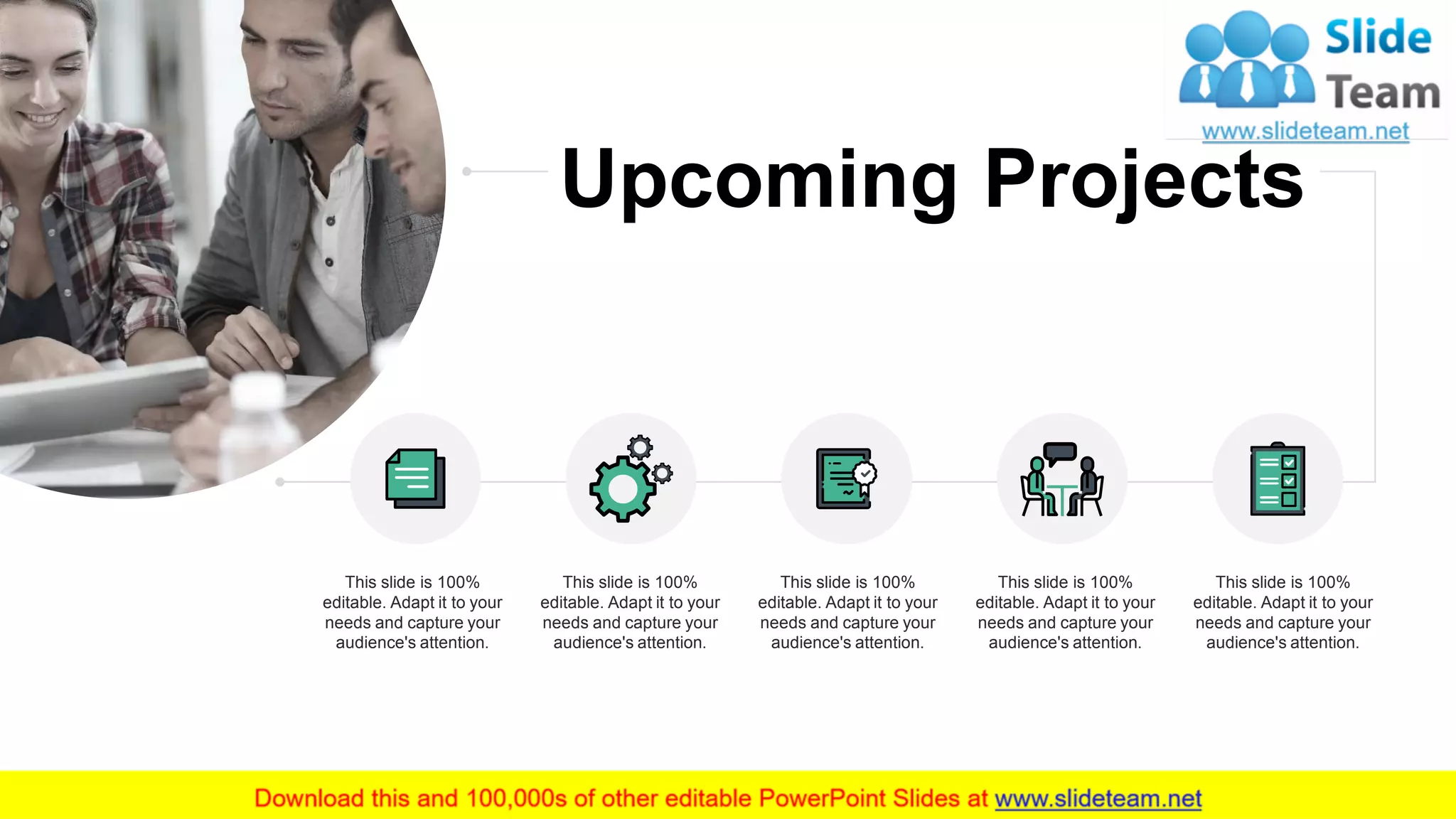 This slide is 100%
editable. Adapt it to your
needs and capture your
audience's attention.
This slide is 100%
editable. Adapt it to your
needs and capture your
audience's attention.
This slide is 100%
editable. Adapt it to your
needs and capture your
audience's attention.
This slide is 100%
editable. Adapt it to your
needs and capture your
audience's attention.
This slide is 100%
editable. Adapt it to your
needs and capture your
audience's attention.
8
Upcoming Projects
 