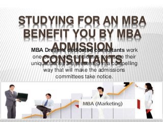 STUDYING FOR AN MBA 
BENEFIT YOU BY MBA 
ADMISSION 
CONSULTANTS 
MBA Dream’s dedicated consultants work 
one-on-one with candidates to ensure their 
unique stories are presented in a compelling 
way that will make the admissions 
committees take notice. 
 