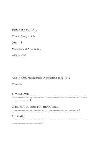 BUSINESS SCHOOL
Course Study Guide
2012–13
Management Accounting
ACCO 1095
ACCO 1095, Management Accounting 2012-13 2
Contents
1. WELCOME
...............................................................................................
..................... 3
2. INTRODUCTION TO THE COURSE
................................................................................... 4
2.1 AIMS
...............................................................................................
.....................................4
 