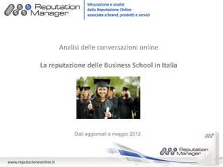 Analisi delle conversazioni online

                La reputazione delle Business School in Italia




                                Dati aggiornati a maggio 2012




www.reputazioneonline.it
 