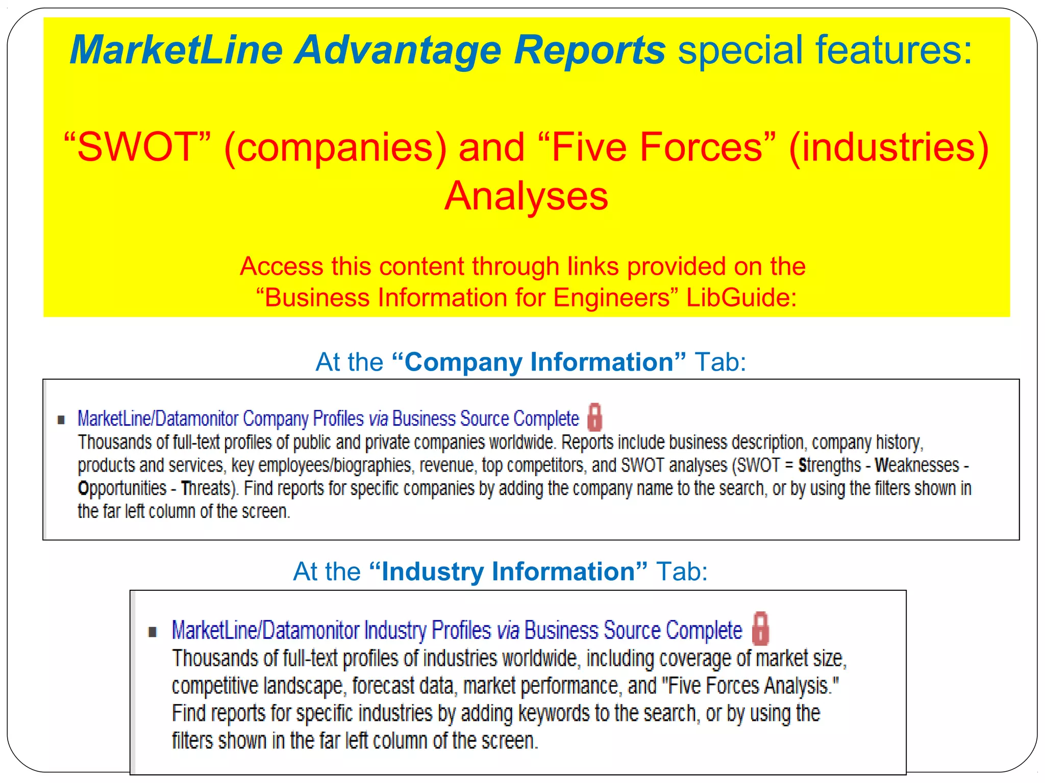 MarketLine Advantage Reports special features:
“SWOT” (companies) and “Five Forces” (industries)
Analyses
Access this content through links provided on the
“Business Information for Engineers” LibGuide:
At the “Company Information” Tab:

At the “Industry Information” Tab:

 