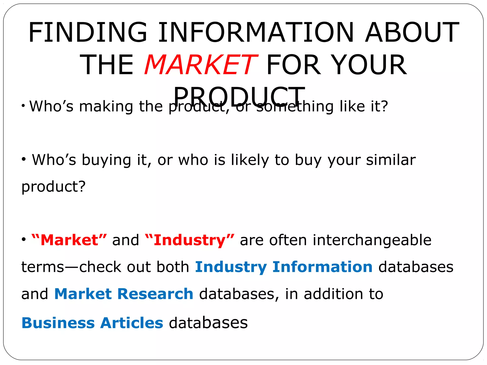 FINDING INFORMATION ABOUT
THE MARKET FOR YOUR
PRODUCT
• Who’s making the product, or something like it?
• Who’s buying it, or who is likely to buy your similar
product?
• “Market” and “Industry” are often interchangeable
terms—check out both Industry Information databases
and Market Research databases, in addition to
Business Articles databases

 