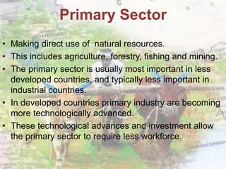 • Making direct use of natural resources.
• This includes agriculture, forestry, fishing and mining.
• The primary sector is usually most important in less
developed countries, and typically less important in
industrial countries.
• In developed countries primary industry are becoming
more technologically advanced.
• These technological advances and investment allow
the primary sector to require less workforce.
Primary Sector
 