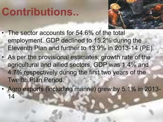 • The sector accounts for 54.6% of the total
employment. GDP declined to 15.2% during the
Eleventh Plan and further to 13.9% in 2013-14 (PE).
• As per the provisional estimates, growth rate of the
agricultural and allied sectors, GDP was 1.4% and
4.7% respectively during the first two years of the
Twelfth Plan Period.
• Agro exports (including marine) grew by 5.1% in 2013-
14
Contributions..
 