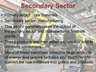 • Primary sector : raw materials
• Secondary sector: manufacturing.
• This sector generally takes the output of
the primary sector and manufactures finished
goods.
• These products are then either exported or sold to
domestic consumers.
• Many of these industries consume large amounts
of energy and require factories and machinery to
convert the raw materials into goods and products.
Secondary Sector
 