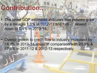 • The latest GDP estimates indicates that industry grew
by a meagre 1.0% in 2012-13 and further slowed
down to 0.4% in 2013-14.
• Overall growth to credit flow to industry increased by
14.9% in 2013-14, lower in comparison with 20.9% &
17.8% in 2011-12 & 2012-13 respectively.
Contribution..
 