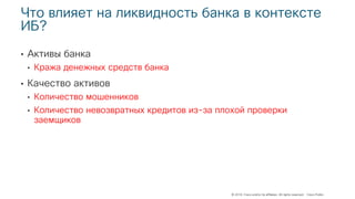 © 2018 Cisco and/or its affiliates. All rights reserved. Cisco Public
Что влияет на ликвидность банка в контексте
ИБ?
• Активы банка
• Кража денежных средств банка
• Качество активов
• Количество мошенников
• Количество невозвратных кредитов из-за плохой проверки
заемщиков
 