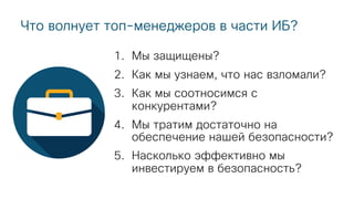 Что волнует топ-менеджеров в части ИБ?
1. Мы защищены?
2. Как мы узнаем, что нас взломали?
3. Как мы соотносимся с
конкурентами?
4. Мы тратим достаточно на
обеспечение нашей безопасности?
5. Насколько эффективно мы
инвестируем в безопасность?
 