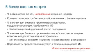 © 2018 Cisco and/or its affiliates. All rights reserved. Cisco Public
5 более важных метрик
• % активностей по ИБ, несвязанных с бизнес-целями
• Количество проектов/активностей, связанных с бизнес-целями
• % важных для бизнеса проектов/активов/услуг,
неудовлетворяющих требованиям ИБ
• Неконтролируемый удаленный доступ подрядчиков
• % важных для бизнеса проектов/активов/услуг, меры защиты
которых неадекватны или неэффективны
• Или для которых во время инцидента не сработал план реагирования
• Вероятность предоставления услуг в течение инцидента ИБ
Можно еще поиграться с рисками…
 