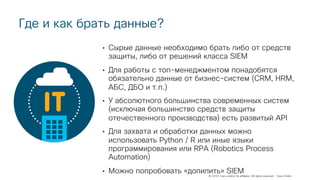 © 2018 Cisco and/or its affiliates. All rights reserved. Cisco Public
Где и как брать данные?
• Сырые данные необходимо брать либо от средств
защиты, либо от решений класса SIEM
• Для работы с топ-менеджментом понадобятся
обязательно данные от бизнес-систем (CRM, HRM,
АБС, ДБО и т.п.)
• У абсолютного большинства современных систем
(исключая большинство средств защиты
отечественного производства) есть развитый API
• Для захвата и обработки данных можно
использовать Python / R или иные языки
программирования или RPA (Robotics Process
Automation)
• Можно попробовать «допилить» SIEM
 