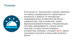 Резюме
В отличие от технических, бизнес-метрики
не имеют универсального характера (и
каталога) и зависят от множества
индивидуальных особенностей банка –
учредителей, круга клиентов, срока
функционирования банка, специализации,
системы менеджмента, только после
анализа которых можно выбрать
конкретные метрики, которые могут иметь
значимое значение в масштабе бизнеса
банка
 