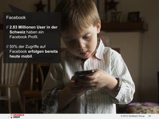 Facebook

// 2.83 Millionen User in der
   Schweiz haben ein
   Facebook Profil.

// 50% der Zugriffe auf
   Facebook erfolgen bereits
   heute mobil.




                                © 2012 Goldbach Group   20
 