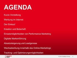AGENDA
Kurze Vorstellung

Werbung im Internet

Der Einkauf

Kreation und Botschaft

Einsatzmöglichkeiten von Performance Marketing

Digitale Markenführung

Absatzsteigerung und Leadgenese

Wechselwirkung innerhalb des Online-Marketings

Tracking- und Optimierungsmöglichkeiten
                                                 © 2012 Goldbach Group   4
 