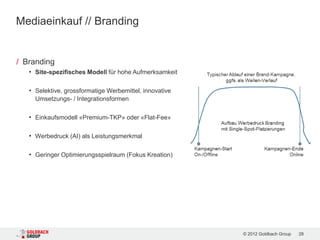 Mediaeinkauf // Branding


/ Branding
   • Site-spezifisches Modell für hohe Aufmerksamkeit

   • Selektive, grossformatige Werbemittel, innovative
     Umsetzungs- / Integrationsformen

   • Einkaufsmodell «Premium-TKP» oder «Flat-Fee»

   • Werbedruck (AI) als Leistungsmerkmal

   • Geringer Optimierungsspielraum (Fokus Kreation)




                                                         © 2012 Goldbach Group   28
 