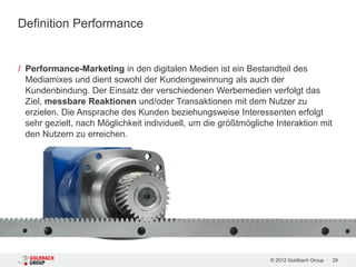 Definition Performance


/ Performance-Marketing in den digitalen Medien ist ein Bestandteil des
  Mediamixes und dient sowohl der Kundengewinnung als auch der
  Kundenbindung. Der Einsatz der verschiedenen Werbemedien verfolgt das
  Ziel, messbare Reaktionen und/oder Transaktionen mit dem Nutzer zu
  erzielen. Die Ansprache des Kunden beziehungsweise Interessenten erfolgt
  sehr gezielt, nach Möglichkeit individuell, um die größtmögliche Interaktion mit
  den Nutzern zu erreichen.




                                                                 © 2012 Goldbach Group   29
 