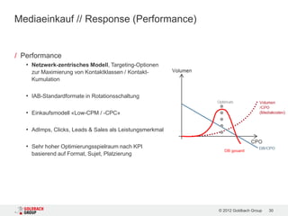 Mediaeinkauf // Response (Performance)


/ Performance
   • Netzwerk-zentrisches Modell, Targeting-Optionen
     zur Maximierung von Kontaktklassen / Kontakt-
     Kumulation

   • IAB-Standardformate in Rotationsschaltung

   • Einkaufsmodell «Low-CPM / -CPC»

   • AdImps, Clicks, Leads & Sales als Leistungsmerkmal

   • Sehr hoher Optimierungsspielraum nach KPI
     basierend auf Format, Sujet, Platzierung




                                                          © 2012 Goldbach Group   30
 
