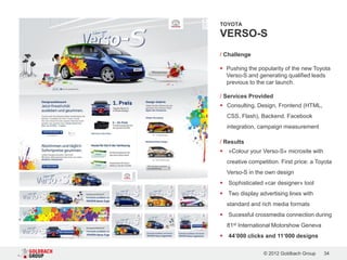 TOYOTA

VERSO-S
/ Challenge

 Pushing the popularity of the new Toyota
  Verso-S and generating qualified leads
  previous to the car launch.

/ Services Provided
 Consulting, Design, Frontend (HTML,
    CSS, Flash), Backend. Facebook
    integration, campaign measurement

/ Results
   «Colour your Verso-S» microsite with
    creative competition. First price: a Toyota
    Verso-S in the own design
   Sophisticated «car designer» tool
 Two display advertising lines with
    standard and rich media formats
   Sucessful crossmedia connection during
    81st International Motorshow Geneva
   44’000 clicks and 11‘000 designs

                   © 2012 Goldbach Group   34
 