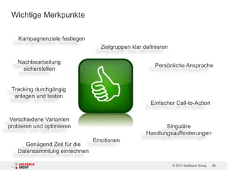Wichtige Merkpunkte

    Kampagnenziele festlegen
                                 Zielgruppen klar definieren

   Nachbearbeitung
                                                      Persönliche Ansprache
     sicherstellen


 Tracking durchgängig
  anlegen und testen
                                                     Einfacher Call-to-Action

 Verschiedene Varianten
probieren und optimieren                                  Singuläre
                                                   Handlungsaufforderungen
                               Emotionen
      Genügend Zeit für die
   Datensammlung einrechnen

                                                               © 2012 Goldbach Group   49
 