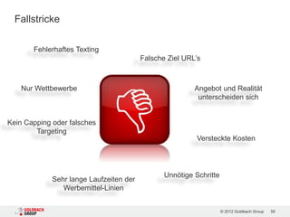 Fallstricke

       Fehlerhaftes Texting
                                         Falsche Ziel URL’s



    Nur Wettbewerbe                                      Angebot und Realität
                                                          unterscheiden sich


Kein Capping oder falsches
        Targeting
                                                          Versteckte Kosten




                                                Unnötige Schritte
             Sehr lange Laufzeiten der
                Werbemittel-Linien


                                                                    © 2012 Goldbach Group   50
 