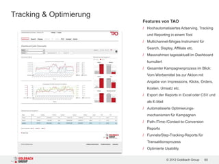 Tracking & Optimierung
                         Features von TAO
                         / Hochautomatisiertes Adserving, Tracking
                           und Reporting in einem Tool
                         / Multichannel-fähiges Instrument für
                           Search, Display, Affiliate etc.
                         / Massnahmen tagesaktuell im Dashboard
                           kumuliert
                         / Gesamter Kampagnenprozess im Blick:
                           Vom Werbemittel bis zur Aktion mit
                           Angabe von Impressions, Klicks, Orders,
                           Kosten, Umsatz etc.
                         / Export der Reports in Excel oder CSV und
                           als E-Mail
                         / Automatisierte Optimierungs-
                           mechanismen für Kampagnen
                         / Path-/Time-/Contact-to-Conversion
                           Reports
                         / Funnels/Step-Tracking-Reports für
                           Transaktionsprozess
                         / Optimierte Usability


                                        © 2012 Goldbach Group    60
 