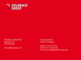 GOLDBACH GROUP AG       Thomas Schrämli
Seestrasse 39           Director Campaigns
8700 Küsnacht
                        Direkt +41 44 914 92 33
www.goldbachgroup.com   Mobile +41 79 502 48 00
                        thomas.schraemli@goldbachgroup.com
 