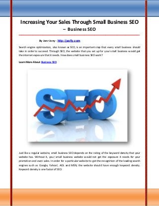 Increasing Your Sales Through Small Business SEO
– Business SEO
_____________________________________________________________________________________
By Jonr Jony - http://jasfly.com
Search engine optimization, also known as SEO, is an important step that every small business should
take in order to succeed. Through SEO, the website that you set up for your small business would get
the internet exposure that it needs. How does small business SEO work?
Learn More About Business SEO
Just like a regular website, small business SEO depends on the rating of the keyword density that your
website has. Without it, your small business website would not get the exposure it needs for your
promotion and even sales. In order for a particular website to get the recognition of the leading search
engines such as Google, Yahoo!, AOL and MSN, the website should have enough keyword density.
Keyword density is one factor of SEO.
 
