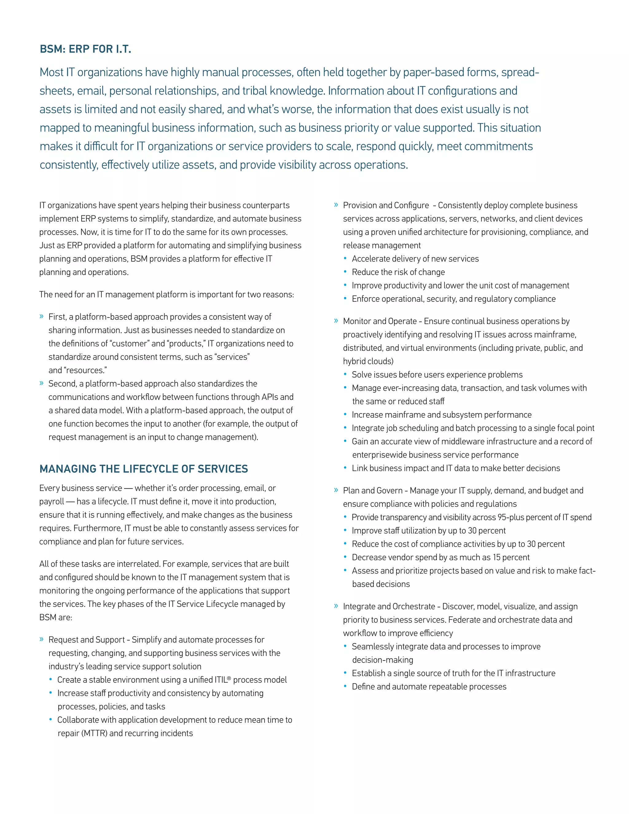 BSM: ERP FOR I.T.

Most IT organizations have highly manual processes, often held together by paper-based forms, spread-
sheets, email, personal relationships, and tribal knowledge. Information about IT configurations and
assets is limited and not easily shared, and what’s worse, the information that does exist usually is not
mapped to meaningful business information, such as business priority or value supported. This situation
makes it difficult for IT organizations or service providers to scale, respond quickly, meet commitments
consistently, effectively utilize assets, and provide visibility across operations.


IT organizations have spent years helping their business counterparts       » Provision and Configure - Consistently deploy complete business
implement ERP systems to simplify, standardize, and automate business         services across applications, servers, networks, and client devices
processes. Now, it is time for IT to do the same for its own processes.       using a proven unified architecture for provisioning, compliance, and
Just as ERP provided a platform for automating and simplifying business       release management
planning and operations, BSM provides a platform for effective IT             •  Accelerate delivery of new services
planning and operations.                                                      •  Reduce the risk of change
                                                                              •  Improve productivity and lower the unit cost of management
The need for an IT management platform is important for two reasons:          •  Enforce operational, security, and regulatory compliance
» First, a platform-based approach provides a consistent way of             » Monitor and Operate - Ensure continual business operations by
  sharing information. Just as businesses needed to standardize on            proactively identifying and resolving IT issues across mainframe,
  the definitions of “customer” and “products,” IT organizations need to      distributed, and virtual environments (including private, public, and
  standardize around consistent terms, such as “services”                     hybrid clouds)
  and “resources.”                                                            •  Solve issues before users experience problems
» Second, a platform-based approach also standardizes the                     •  Manage ever-increasing data, transaction, and task volumes with
  communications and workflow between functions through APIs and                 the same or reduced staff
  a shared data model. With a platform-based approach, the output of          •  Increase mainframe and subsystem performance
  one function becomes the input to another (for example, the output of       •  Integrate job scheduling and batch processing to a single focal point
  request management is an input to change management).                       •  Gain an accurate view of middleware infrastructure and a record of
                                                                                 enterprisewide business service performance
MANAGING THE LIFECYCLE OF SERVICES                                            •  Link business impact and IT data to make better decisions

Every business service — whether it’s order processing, email, or           » Plan and Govern - Manage your IT supply, demand, and budget and
payroll — has a lifecycle. IT must define it, move it into production,        ensure compliance with policies and regulations
ensure that it is running effectively, and make changes as the business       •  Provide transparency and visibility across 95-plus percent of IT spend
requires. Furthermore, IT must be able to constantly assess services for      •  Improve staff utilization by up to 30 percent
compliance and plan for future services.                                      •  Reduce the cost of compliance activities by up to 30 percent
                                                                              •  Decrease vendor spend by as much as 15 percent
All of these tasks are interrelated. For example, services that are built
                                                                              •  Assess and prioritize projects based on value and risk to make fact-
and configured should be known to the IT management system that is
                                                                                 based decisions
monitoring the ongoing performance of the applications that support
the services. The key phases of the IT Service Lifecycle managed by         » Integrate and Orchestrate - Discover, model, visualize, and assign
BSM are:                                                                      priority to business services. Federate and orchestrate data and
                                                                              workflow to improve efficiency
» Request and Support - Simplify and automate processes for
                                                                              •  Seamlessly integrate data and processes to improve
  requesting, changing, and supporting business services with the
                                                                                 decision-making
  industry’s leading service support solution
                                                                              •  Establish a single source of truth for the IT infrastructure
  •  Create a stable environment using a unified ITIL® process model
                                                                              •  Define and automate repeatable processes
  •  Increase staff productivity and consistency by automating
     processes, policies, and tasks
  •  Collaborate with application development to reduce mean time to
     repair (MTTR) and recurring incidents
 