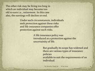 The other risk may be living too long in
which an individual may become too
old to earn i.e., retirement. In this case
also, the earnings will decline or end.
Under such circumstances, individuals
seek protection against these risks
and life insurance companies offer
protection against such risks.
A life insurance policy was
introduced as a protection against the
uncertainity of life.
But gradually its scope has widened and
there are various types of insurance
policies
available to suit the requirements of an
individual.
8/30/2020 11By Jitendra Singh Jat
 