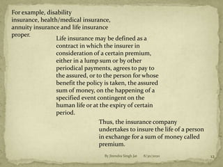 For example, disability
insurance, health/medical insurance,
annuity insurance and life insurance
proper.
Life insurance may be defined as a
contract in which the insurer in
consideration of a certain premium,
either in a lump sum or by other
periodical payments, agrees to pay to
the assured, or to the person for whose
benefit the policy is taken, the assured
sum of money, on the happening of a
specified event contingent on the
human life or at the expiry of certain
period.
Thus, the insurance company
undertakes to insure the life of a person
in exchange for a sum of money called
premium.
8/30/2020 12By Jitendra Singh Jat
 