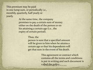 This premium may be paid
in one lump sum, or periodically i.e.,
monthly, quarterly, half yearly or
yearly.
At the same time, the company
promises to pay a certain sum of money
either on the death of the person or on
his attaining a certain age (i.e., the
expiry of certain period).
Thus, the
person is sure that a specified amount
will be given to him when he attains a
certain age or that his dependents will
get that sum in the event of his death.
This agreement or contract which
contains all the terms and conditions
is put in writing and such document is
called the policy.8/30/2020 13By Jitendra Singh Jat
 