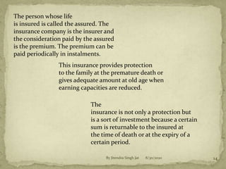 The person whose life
is insured is called the assured. The
insurance company is the insurer and
the consideration paid by the assured
is the premium. The premium can be
paid periodically in instalments.
This insurance provides protection
to the family at the premature death or
gives adequate amount at old age when
earning capacities are reduced.
The
insurance is not only a protection but
is a sort of investment because a certain
sum is returnable to the insured at
the time of death or at the expiry of a
certain period.
8/30/2020 14By Jitendra Singh Jat
 