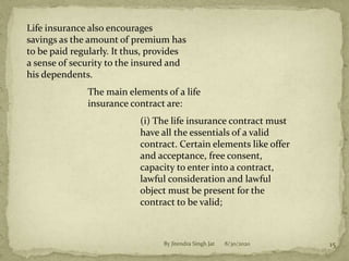 Life insurance also encourages
savings as the amount of premium has
to be paid regularly. It thus, provides
a sense of security to the insured and
his dependents.
The main elements of a life
insurance contract are:
(i) The life insurance contract must
have all the essentials of a valid
contract. Certain elements like offer
and acceptance, free consent,
capacity to enter into a contract,
lawful consideration and lawful
object must be present for the
contract to be valid;
8/30/2020 15By Jitendra Singh Jat
 