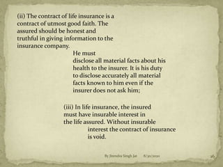 (ii) The contract of life insurance is a
contract of utmost good faith. The
assured should be honest and
truthful in giving information to the
insurance company.
He must
disclose all material facts about his
health to the insurer. It is his duty
to disclose accurately all material
facts known to him even if the
insurer does not ask him;
(iii) In life insurance, the insured
must have insurable interest in
the life assured. Without insurable
interest the contract of insurance
is void.
8/30/2020 16By Jitendra Singh Jat
 