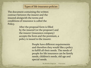 8/30/2020By Jitendra Singh Jat 19
Types of life insurance policies
The document containing the written
contract between the insurer and the
insured alongwith the terms and
conditions of insurance is called the
Policy.
After the proposal form is filled
by the insured (or the proposer) and
the insurer (insurance company)
accepts the form and the premium, a
policy is issued to the insurer.
People have different requirements
and therefore they would like a policy
to fulfill all their needs. The needs of
people for life insurance can be family
needs, children’s needs, old age and
special needs.
 