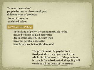 8/30/2020By Jitendra Singh Jat 20
To meet the needs of
people the insurers have developed
different types of products
Some of these are
explained below:
(i) Whole Life Policy:
In this kind of policy, the amount payable to the
insured will not be paid before the
death of the assured. The sum then
becomes payable only to the
beneficiaries or heir of the deceased.
The premium will be payable for a
fixed period (20 or 30 years) or for the
whole life of the assured. If the premium
is payable for a fixed period, the policy will
continue till the death of the assured.
 