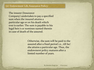 8/30/2020By Jitendra Singh Jat 21
(ii) Endowment Life Assurance Policy:
The insurer (Insurance
Company) undertakes to pay a specified
sum when the insured attains a
particular age or on his death which
ever is earlier. The sum is payable to his
legal heir/s or nominee named therein
in case of death of the assured.
Otherwise, the sum will be paid to the
assured after a fixed period i.e., till he/
she attains a particular age. Thus, the
endowment policy matures after a
limted number of years.
 
