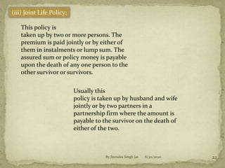 8/30/2020By Jitendra Singh Jat 22
(iii) Joint Life Policy:
This policy is
taken up by two or more persons. The
premium is paid jointly or by either of
them in instalments or lump sum. The
assured sum or policy money is payable
upon the death of any one person to the
other survivor or survivors.
Usually this
policy is taken up by husband and wife
jointly or by two partners in a
partnership firm where the amount is
payable to the survivor on the death of
either of the two.
 