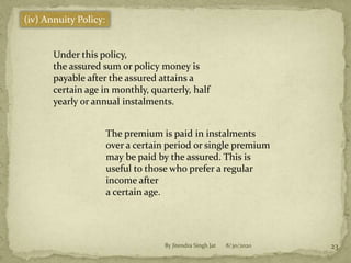 8/30/2020By Jitendra Singh Jat 23
(iv) Annuity Policy:
Under this policy,
the assured sum or policy money is
payable after the assured attains a
certain age in monthly, quarterly, half
yearly or annual instalments.
The premium is paid in instalments
over a certain period or single premium
may be paid by the assured. This is
useful to those who prefer a regular
income after
a certain age.
 