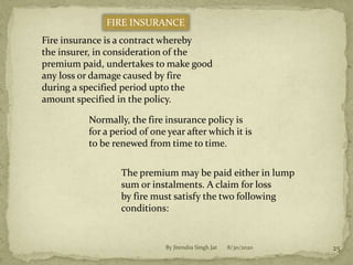 8/30/2020By Jitendra Singh Jat 25
FIRE INSURANCE
Fire insurance is a contract whereby
the insurer, in consideration of the
premium paid, undertakes to make good
any loss or damage caused by fire
during a specified period upto the
amount specified in the policy.
Normally, the fire insurance policy is
for a period of one year after which it is
to be renewed from time to time.
The premium may be paid either in lump
sum or instalments. A claim for loss
by fire must satisfy the two following
conditions:
 