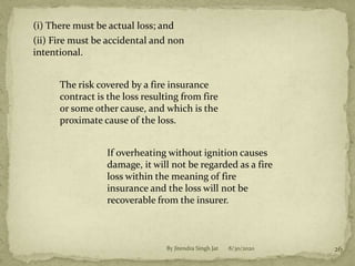 8/30/2020By Jitendra Singh Jat 26
(i) There must be actual loss; and
(ii) Fire must be accidental and non
intentional.
The risk covered by a fire insurance
contract is the loss resulting from fire
or some other cause, and which is the
proximate cause of the loss.
If overheating without ignition causes
damage, it will not be regarded as a fire
loss within the meaning of fire
insurance and the loss will not be
recoverable from the insurer.
 