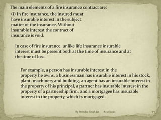 8/30/2020By Jitendra Singh Jat 27
The main elements of a fire insurance contract are:
(i) In fire insurance, the insured must
have insurable interest in the subject
matter of the insurance. Without
insurable interest the contract of
insurance is void.
In case of fire insurance, unlike life insurance insurable
interest must be present both at the time of insurance and at
the time of loss.
For example, a person has insurable interest in the
property he owns, a businessman has insurable interest in his stock,
plant, machinery and building, an agent has an insurable interest in
the property of his principal, a partner has insurable interest in the
property of a partnership firm, and a mortgagee has insurable
interest in the property, which is mortgaged.
 