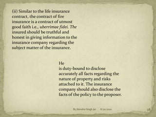 8/30/2020By Jitendra Singh Jat 28
(ii) Similar to the life insurance
contract, the contract of fire
insurance is a contract of utmost
good faith i.e., uberrimae fidei. The
insured should be truthful and
honest in giving information to the
insurance company regarding the
subject matter of the insurance.
He
is duty-bound to disclose
accurately all facts regarding the
nature of property and risks
attached to it. The insurance
company should also disclose the
facts of the policy to the proposer.
 