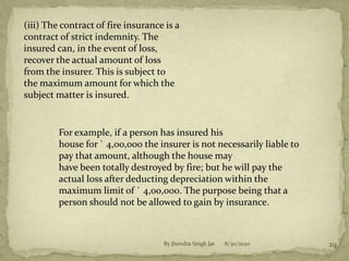 8/30/2020By Jitendra Singh Jat 29
(iii) The contract of fire insurance is a
contract of strict indemnity. The
insured can, in the event of loss,
recover the actual amount of loss
from the insurer. This is subject to
the maximum amount for which the
subject matter is insured.
For example, if a person has insured his
house for ` 4,00,000 the insurer is not necessarily liable to
pay that amount, although the house may
have been totally destroyed by fire; but he will pay the
actual loss after deducting depreciation within the
maximum limit of ` 4,00,000. The purpose being that a
person should not be allowed to gain by insurance.
 