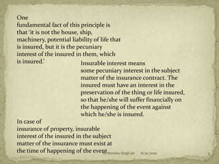 One
fundamental fact of this principle is
that ‘it is not the house, ship,
machinery, potential liability of life that
is insured, but it is the pecuniary
interest of the insured in them, which
is insured.’ Insurable interest means
some pecuniary interest in the subject
matter of the insurance contract. The
insured must have an interest in the
preservation of the thing or life insured,
so that he/she will suffer financially on
the happening of the event against
which he/she is insured.
In case of
insurance of property, insurable
interest of the insured in the subject
matter of the insurance must exist at
the time of happening of the event. 8/30/2020 3By Jitendra Singh Jat
 