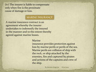 8/30/2020By Jitendra Singh Jat 30
(iv) The insurer is liable to compensate
only when fire is the proximate
cause of damage or loss.
MARINE INSURANCE
A marine insurance contract is an
agreement whereby the insurer
undertakes to indemnify the insured
in the manner and to the extent thereby
agreed against marine losses.
Marine
insurance provides protection against
loss by marine perils or perils of the sea.
Marine perils are collision of ship with
the rock, or ship attacked by the
enemies, fire and captured by pirates
and actions of the captains and crew of
the ship.
 