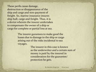 8/30/2020By Jitendra Singh Jat 31
These perils cause damage,
destruction or disappearance of the
ship and cargo and non-payment of
freight. So, marine insurance insures
ship hull, cargo and freight. Thus, it is
a device wherein the insurer undertakes
to compensate the owner of a ship or
cargo for complete or partial loss at sea.
The insurer gurantees to make good the
losses due to damage to the ship or cargo
arising out of the risks incidental to sea
voyages.
The insurer in this case is known
as the underwriter and a certain sum of
money is paid by the insured in
consideration for the guarantee/
protection he gets.
 